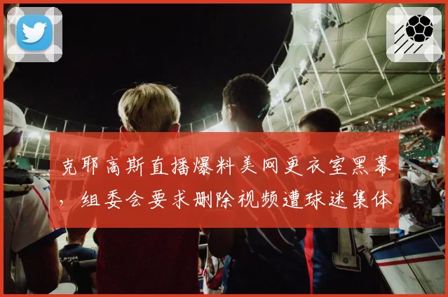克耶高斯直播爆料美网更衣室黑幕，组委会要求删除视频遭球迷集体抵制