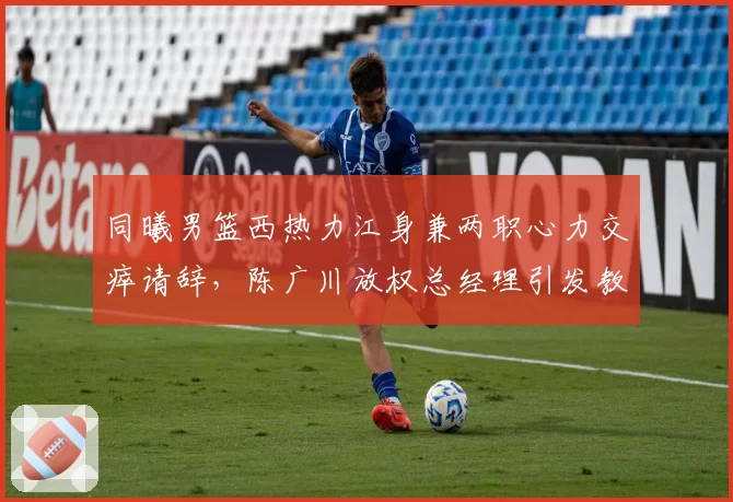 同曦男篮西热力江身兼两职心力交瘁请辞，陈广川放权总经理引发教练组重组多米诺效应？