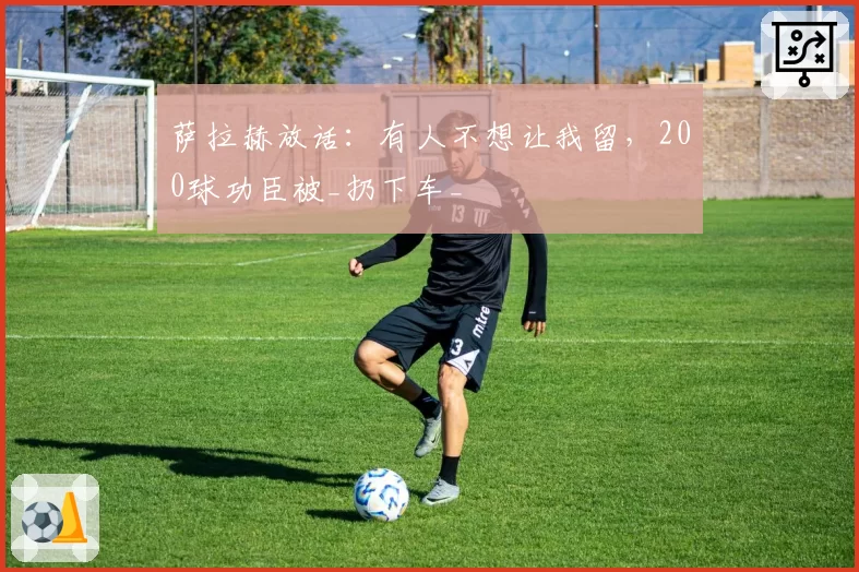 萨拉赫放话:有人不想让我留,200球功臣被_扔下车_