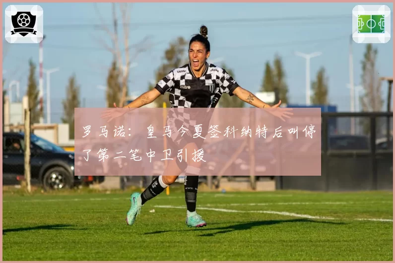 罗马诺:皇马今夏签科纳特后叫停了第二笔中卫引援
